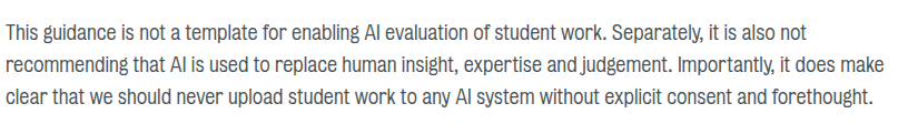 This guidance is not a template for enabling AI evaluation of student work. Separately, it is also not recommending that AI is used to replace human insight, expertise and judgement. Importantly, it does make clear that we should never upload student work to any AI system without explicit consent and forethought.